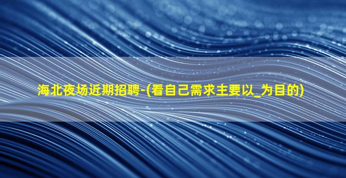 海北夜场近期招聘-(看自己需求主要以_为目的)